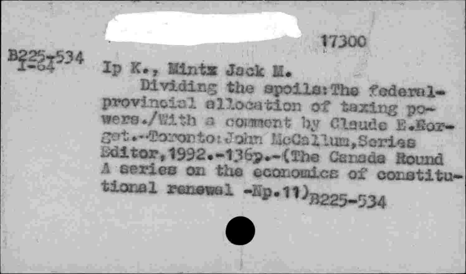 ﻿17300
Ip к., Mintx Jack M.
Dividing the spoils:The federsl-provincial elT.ocation of taxing powers ./with a comment by Claude E.Кот-got ♦ -Toronto 1John UoCa Hum,Sorias zrfaitor, 1932*-13&p*-(lhe Canada Hound Л series on the economics of conatitu-
^«el .Sp. Wb225_534